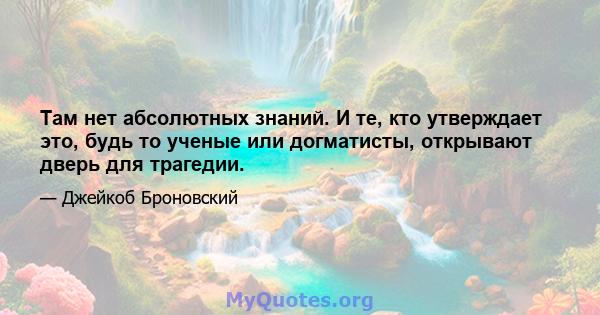 Там нет абсолютных знаний. И те, кто утверждает это, будь то ученые или догматисты, открывают дверь для трагедии.