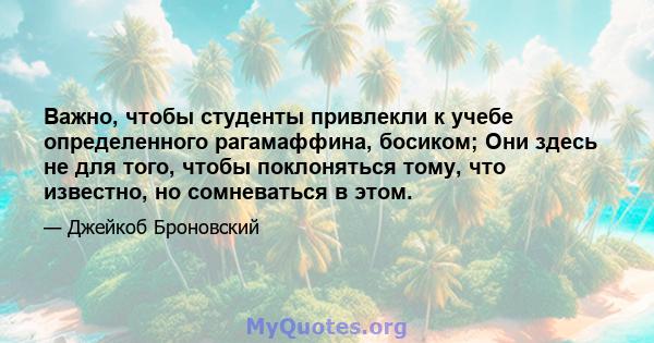 Важно, чтобы студенты привлекли к учебе определенного рагамаффина, босиком; Они здесь не для того, чтобы поклоняться тому, что известно, но сомневаться в этом.