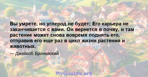 Вы умрете, но углерод не будет; Его карьера не заканчивается с вами. Он вернется в почву, и там растение может снова вовремя поднять его, отправив его еще раз в цикл жизни растений и животных.