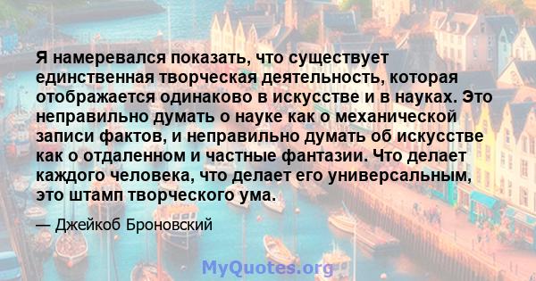 Я намеревался показать, что существует единственная творческая деятельность, которая отображается одинаково в искусстве и в науках. Это неправильно думать о науке как о механической записи фактов, и неправильно думать