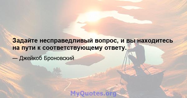 Задайте несправедливый вопрос, и вы находитесь на пути к соответствующему ответу.