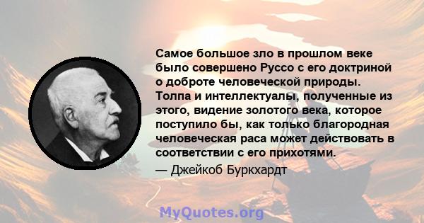 Самое большое зло в прошлом веке было совершено Руссо с его доктриной о доброте человеческой природы. Толпа и интеллектуалы, полученные из этого, видение золотого века, которое поступило бы, как только благородная