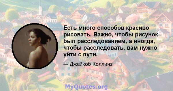 Есть много способов красиво рисовать. Важно, чтобы рисунок был расследованием, а иногда, чтобы расследовать, вам нужно уйти с пути.