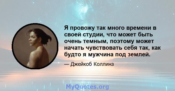 Я провожу так много времени в своей студии, что может быть очень темным, поэтому может начать чувствовать себя так, как будто я мужчина под землей.