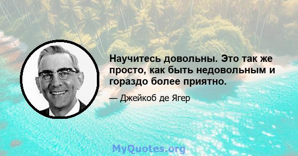 Научитесь довольны. Это так же просто, как быть недовольным и гораздо более приятно.