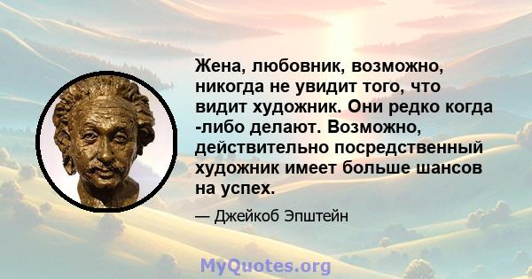 Жена, любовник, возможно, никогда не увидит того, что видит художник. Они редко когда -либо делают. Возможно, действительно посредственный художник имеет больше шансов на успех.