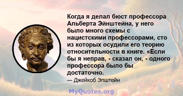 Когда я делал бюст профессора Альберта Эйнштейна, у него было много схемы с нацистскими профессорами, сто из которых осудили его теорию относительности в книге. «Если бы я неправ, - сказал он, - одного профессора было