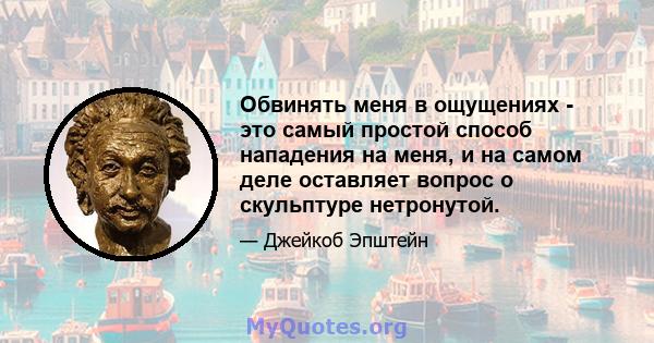 Обвинять меня в ощущениях - это самый простой способ нападения на меня, и на самом деле оставляет вопрос о скульптуре нетронутой.