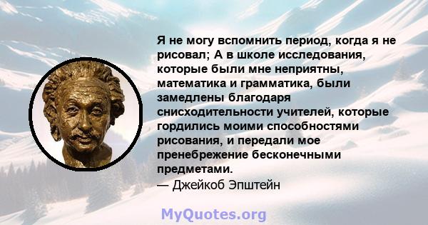 Я не могу вспомнить период, когда я не рисовал; А в школе исследования, которые были мне неприятны, математика и грамматика, были замедлены благодаря снисходительности учителей, которые гордились моими способностями