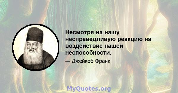 Несмотря на нашу несправедливую реакцию на воздействие нашей неспособности.