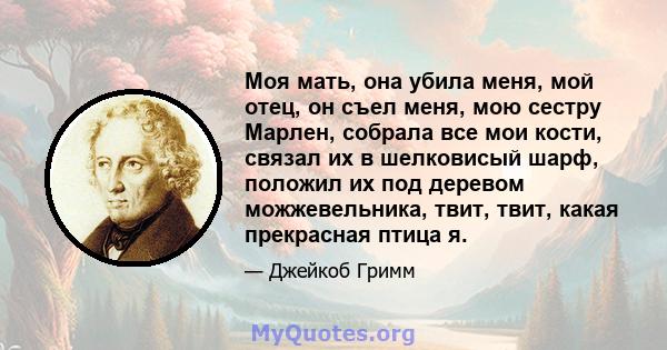 Моя мать, она убила меня, мой отец, он съел меня, мою сестру Марлен, собрала все мои кости, связал их в шелковисый шарф, положил их под деревом можжевельника, твит, твит, какая прекрасная птица я.