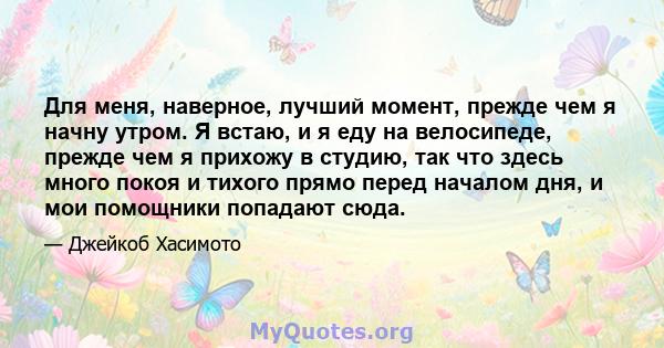 Для меня, наверное, лучший момент, прежде чем я начну утром. Я встаю, и я еду на велосипеде, прежде чем я прихожу в студию, так что здесь много покоя и тихого прямо перед началом дня, и мои помощники попадают сюда.