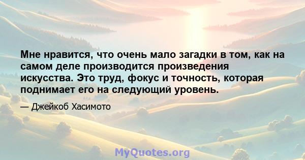 Мне нравится, что очень мало загадки в том, как на самом деле производится произведения искусства. Это труд, фокус и точность, которая поднимает его на следующий уровень.