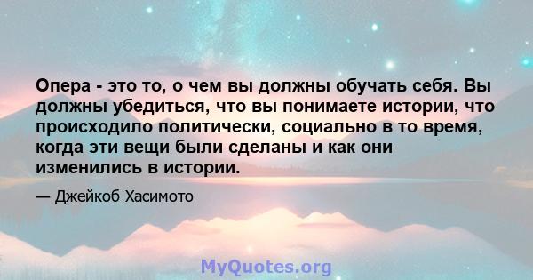 Опера - это то, о чем вы должны обучать себя. Вы должны убедиться, что вы понимаете истории, что происходило политически, социально в то время, когда эти вещи были сделаны и как они изменились в истории.