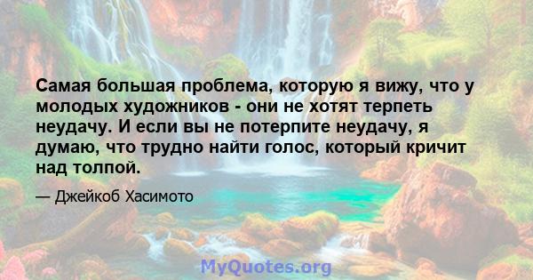 Самая большая проблема, которую я вижу, что у молодых художников - они не хотят терпеть неудачу. И если вы не потерпите неудачу, я думаю, что трудно найти голос, который кричит над толпой.