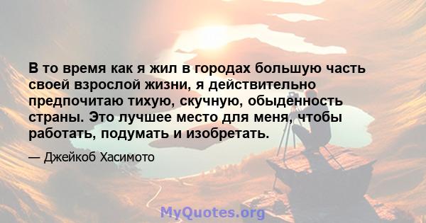 В то время как я жил в городах большую часть своей взрослой жизни, я действительно предпочитаю тихую, скучную, обыденность страны. Это лучшее место для меня, чтобы работать, подумать и изобретать.