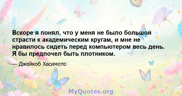 Вскоре я понял, что у меня не было большой страсти к академическим кругам, и мне не нравилось сидеть перед компьютером весь день. Я бы предпочел быть плотником.