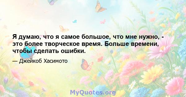 Я думаю, что я самое большое, что мне нужно, - это более творческое время. Больше времени, чтобы сделать ошибки.