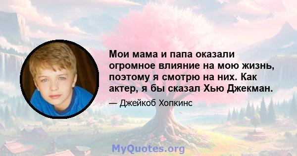 Мои мама и папа оказали огромное влияние на мою жизнь, поэтому я смотрю на них. Как актер, я бы сказал Хью Джекман.