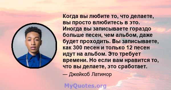 Когда вы любите то, что делаете, вы просто влюбитесь в это. Иногда вы записываете гораздо больше песен, чем альбом, даже будет проходить. Вы записываете, как 300 песен и только 12 песен идут на альбом. Это требует