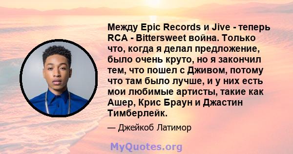 Между Epic Records и Jive - теперь RCA - Bittersweet война. Только что, когда я делал предложение, было очень круто, но я закончил тем, что пошел с Дживом, потому что там было лучше, и у них есть мои любимые артисты,