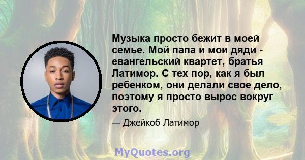 Музыка просто бежит в моей семье. Мой папа и мои дяди - евангельский квартет, братья Латимор. С тех пор, как я был ребенком, они делали свое дело, поэтому я просто вырос вокруг этого.