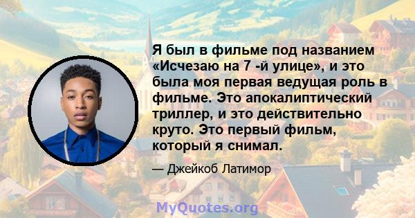 Я был в фильме под названием «Исчезаю на 7 -й улице», и это была моя первая ведущая роль в фильме. Это апокалиптический триллер, и это действительно круто. Это первый фильм, который я снимал.