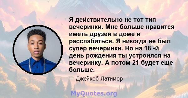 Я действительно не тот тип вечеринки. Мне больше нравится иметь друзей в доме и расслабиться. Я никогда не был супер вечеринки. Но на 18 -й день рождения ты устроился на вечеринку. А потом 21 будет еще больше.