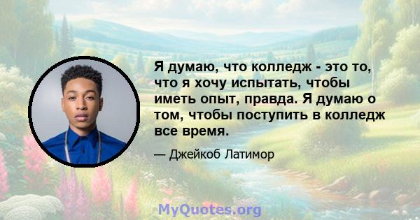 Я думаю, что колледж - это то, что я хочу испытать, чтобы иметь опыт, правда. Я думаю о том, чтобы поступить в колледж все время.