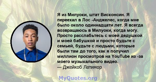 Я из Милуоки, штат Висконсин. Я переехал в Лос -Анджелес, когда мне было около одиннадцати лет. Я всегда возвращаюсь в Милуоки, когда могу. Просто расслабьтесь с моей дедушкой и моей бабушкой и просто будьте с семьей,