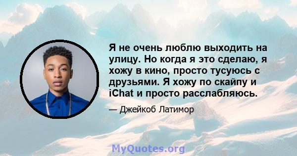 Я не очень люблю выходить на улицу. Но когда я это сделаю, я хожу в кино, просто тусуюсь с друзьями. Я хожу по скайпу и iChat и просто расслабляюсь.