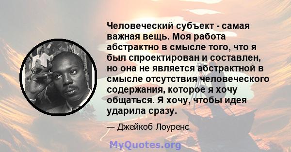 Человеческий субъект - самая важная вещь. Моя работа абстрактно в смысле того, что я был спроектирован и составлен, но она не является абстрактной в смысле отсутствия человеческого содержания, которое я хочу общаться. Я 