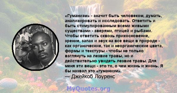 «Гуманизм» - значит быть человеком, думать, анализировать и исследовать. Ответить и быть стимулированным всеми живыми существами - зверями, птицей и рыбами. Чтобы ответить сквозь прикосновение, зрение, запах и звук на