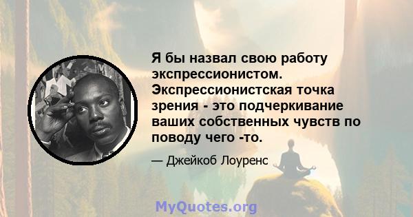 Я бы назвал свою работу экспрессионистом. Экспрессионистская точка зрения - это подчеркивание ваших собственных чувств по поводу чего -то.