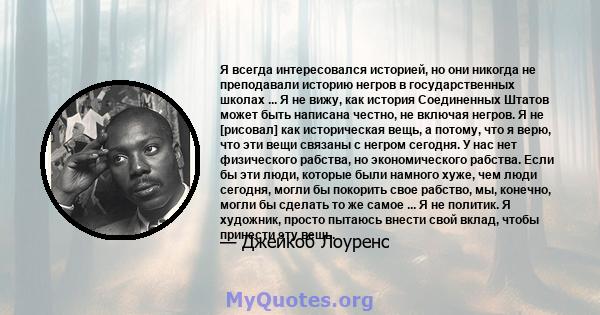 Я всегда интересовался историей, но они никогда не преподавали историю негров в государственных школах ... Я не вижу, как история Соединенных Штатов может быть написана честно, не включая негров. Я не [рисовал] как