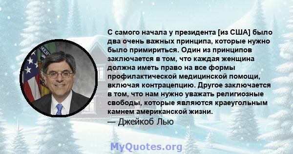 С самого начала у президента [из США] было два очень важных принципа, которые нужно было примириться. Один из принципов заключается в том, что каждая женщина должна иметь право на все формы профилактической медицинской