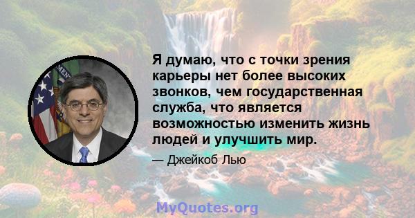 Я думаю, что с точки зрения карьеры нет более высоких звонков, чем государственная служба, что является возможностью изменить жизнь людей и улучшить мир.