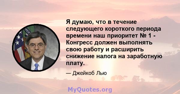 Я думаю, что в течение следующего короткого периода времени наш приоритет № 1 - Конгресс должен выполнять свою работу и расширить снижение налога на заработную плату.