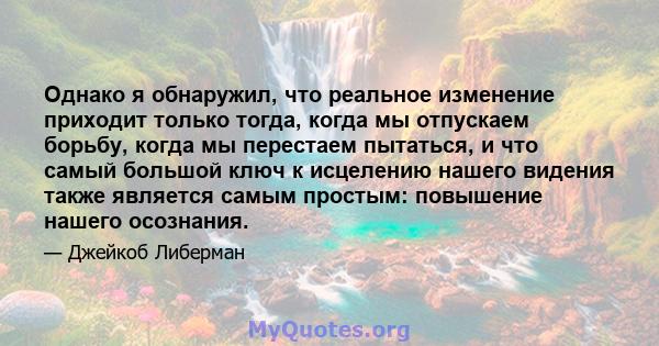 Однако я обнаружил, что реальное изменение приходит только тогда, когда мы отпускаем борьбу, когда мы перестаем пытаться, и что самый большой ключ к исцелению нашего видения также является самым простым: повышение