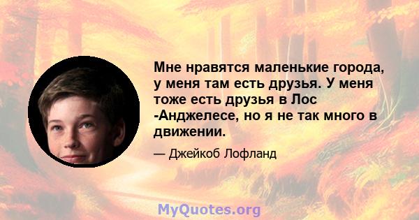 Мне нравятся маленькие города, у меня там есть друзья. У меня тоже есть друзья в Лос -Анджелесе, но я не так много в движении.