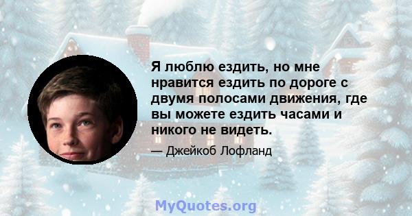 Я люблю ездить, но мне нравится ездить по дороге с двумя полосами движения, где вы можете ездить часами и никого не видеть.