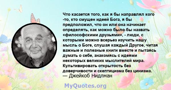 Что касается того, как я бы направлял кого -то, кто смущен идеей Бога, я бы предположил, что он или она начинает определять, как можно было бы назвать «философскими друзьями», - люди, с которыми можно всерьез изучить