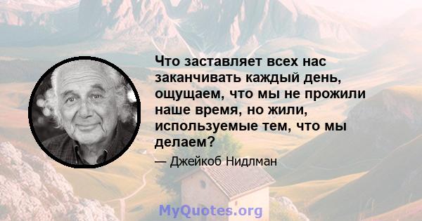 Что заставляет всех нас заканчивать каждый день, ощущаем, что мы не прожили наше время, но жили, используемые тем, что мы делаем?