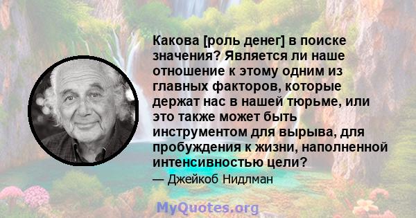 Какова [роль денег] в поиске значения? Является ли наше отношение к этому одним из главных факторов, которые держат нас в нашей тюрьме, или это также может быть инструментом для вырыва, для пробуждения к жизни,