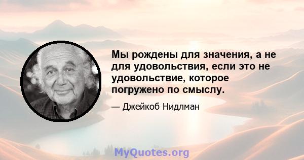 Мы рождены для значения, а не для удовольствия, если это не удовольствие, которое погружено по смыслу.