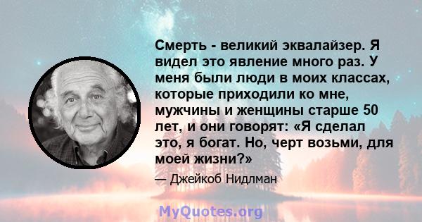 Смерть - великий эквалайзер. Я видел это явление много раз. У меня были люди в моих классах, которые приходили ко мне, мужчины и женщины старше 50 лет, и они говорят: «Я сделал это, я богат. Но, черт возьми, для моей