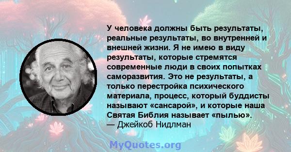 У человека должны быть результаты, реальные результаты, во внутренней и внешней жизни. Я не имею в виду результаты, которые стремятся современные люди в своих попытках саморазвития. Это не результаты, а только