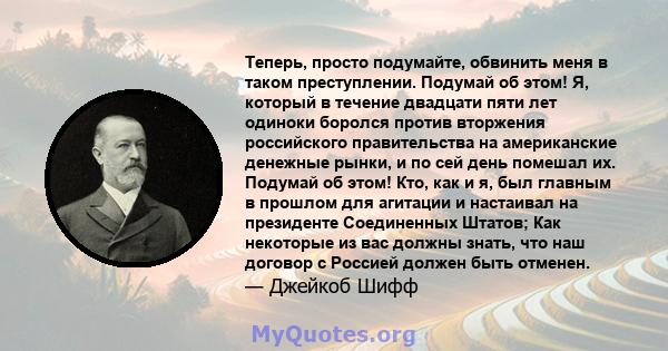 Теперь, просто подумайте, обвинить меня в таком преступлении. Подумай об этом! Я, который в течение двадцати пяти лет одиноки боролся против вторжения российского правительства на американские денежные рынки, и по сей