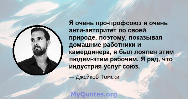 Я очень про-профсоюз и очень анти-авторитет по своей природе, поэтому, показывая домашние работники и камердинера, я был лоялен этим людям-этим рабочим. Я рад, что индустрия услуг союз.