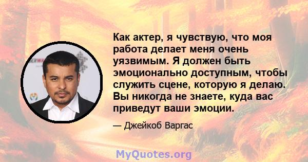 Как актер, я чувствую, что моя работа делает меня очень уязвимым. Я должен быть эмоционально доступным, чтобы служить сцене, которую я делаю. Вы никогда не знаете, куда вас приведут ваши эмоции.